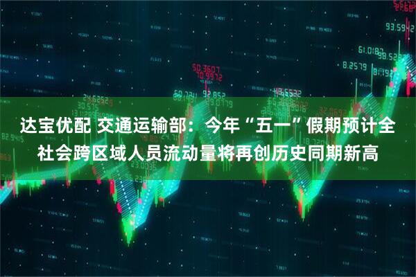 达宝优配 交通运输部：今年“五一”假期预计全社会跨区域人员流动量将再创历史同期新高