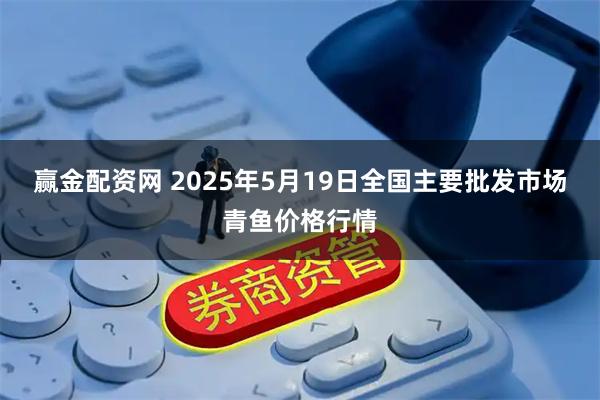 赢金配资网 2025年5月19日全国主要批发市场青鱼价格行情