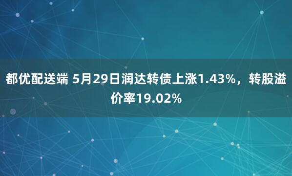 都优配送端 5月29日润达转债上涨1.43%，转股溢价率19.02%