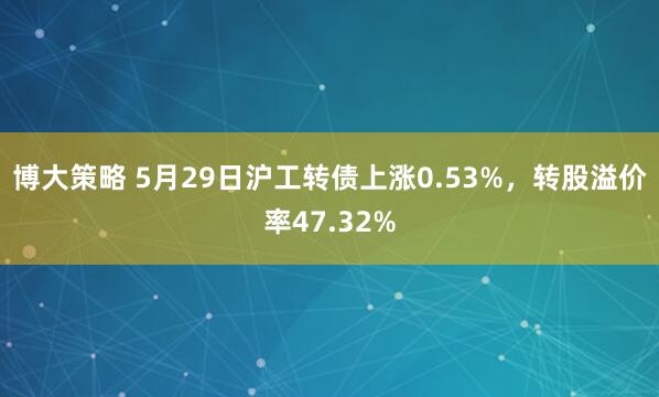 博大策略 5月29日沪工转债上涨0.53%，转股溢价率47.32%
