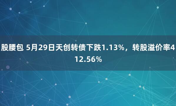 股腰包 5月29日天创转债下跌1.13%，转股溢价率412.56%