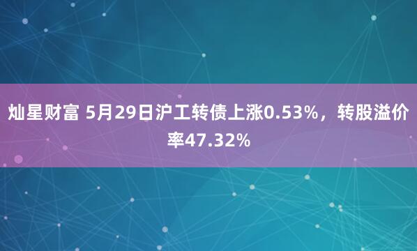 灿星财富 5月29日沪工转债上涨0.53%，转股溢价率47.32%