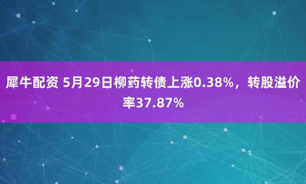 犀牛配资 5月29日柳药转债上涨0.38%，转股溢价率37.87%