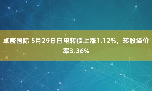 卓盛国际 5月29日白电转债上涨1.12%，转股溢价率3.36%
