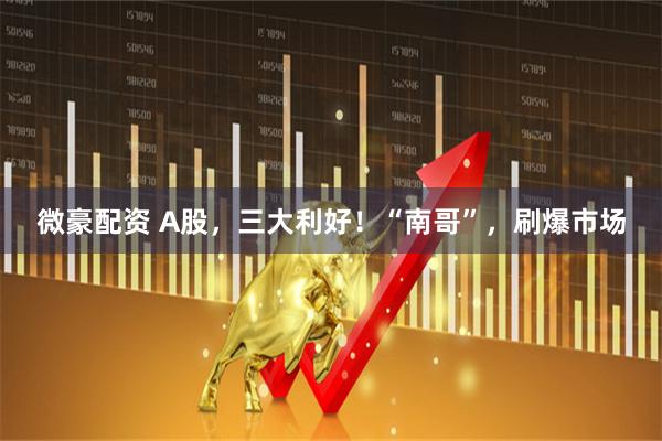 微豪配资 A股，三大利好！“南哥”，刷爆市场