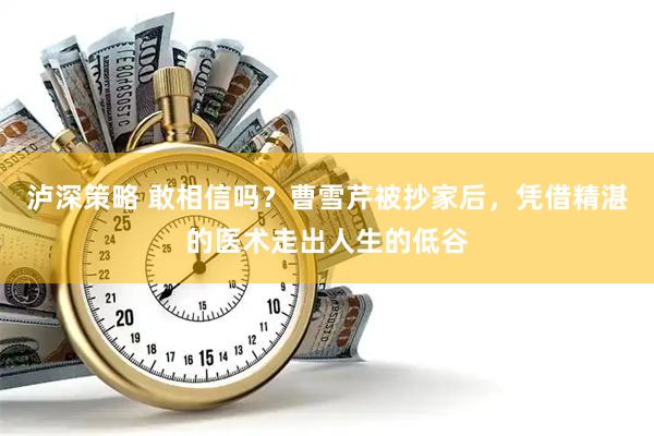 泸深策略 敢相信吗？曹雪芹被抄家后，凭借精湛的医术走出人生的低谷