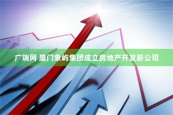 广瑞网 厦门象屿集团成立房地产开发新公司