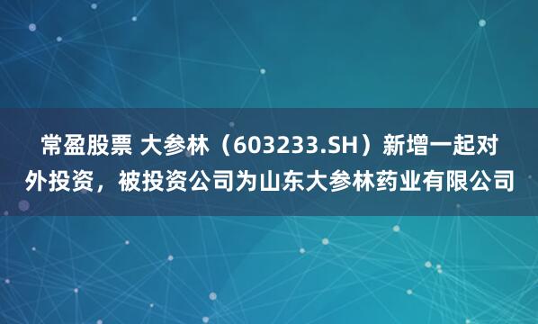 常盈股票 大参林（603233.SH）新增一起对外投资，被投资公司为山东大参林药业有限公司
