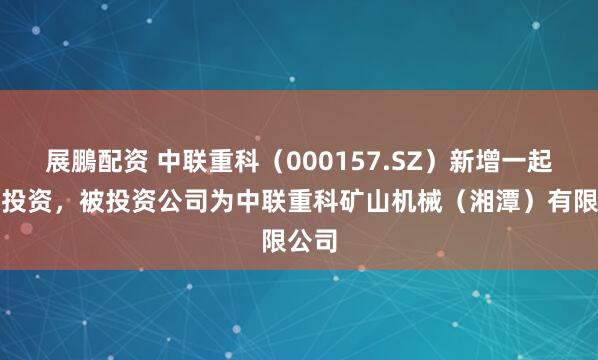 展鵬配资 中联重科（000157.SZ）新增一起对外投资，被投资公司为中联重科矿山机械（湘潭）有限公司