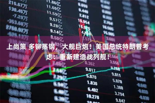 上尚策 多铆蒸钢，大舰巨炮！美国总统特朗普考虑：重新建造战列舰！