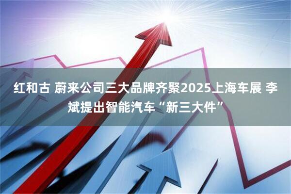 红和古 蔚来公司三大品牌齐聚2025上海车展 李斌提出智能汽车“新三大件”