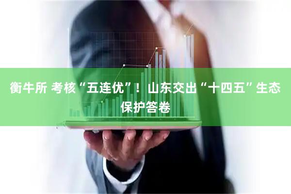 衡牛所 考核“五连优”！山东交出“十四五”生态保护答卷