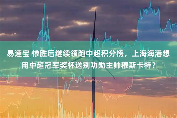 易速宝 惨胜后继续领跑中超积分榜，上海海港想用中超冠军奖杯送别功勋主帅穆斯卡特？