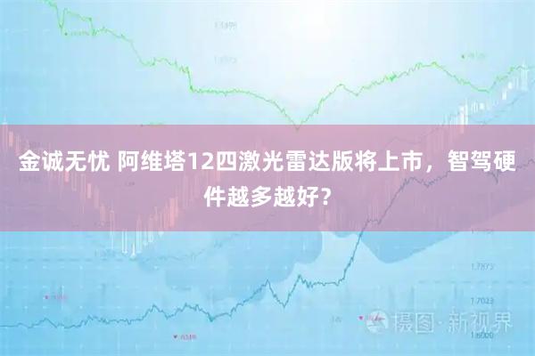 金诚无忧 阿维塔12四激光雷达版将上市，智驾硬件越多越好？