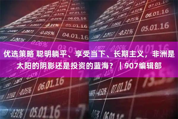 优选策略 聪明躺平、享受当下、长期主义，非洲是太阳的阴影还是投资的蓝海？｜907编辑部