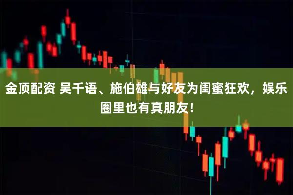 金顶配资 吴千语、施伯雄与好友为闺蜜狂欢，娱乐圈里也有真朋友！