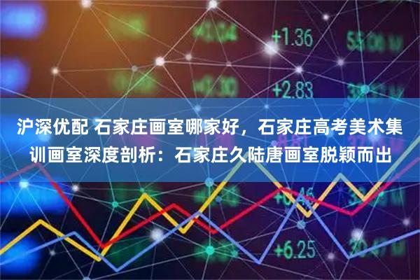 沪深优配 石家庄画室哪家好，石家庄高考美术集训画室深度剖析：石家庄久陆唐画室脱颖而出