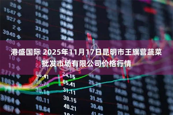 港盛国际 2025年11月17日昆明市王旗营蔬菜批发市场有限公司价格行情