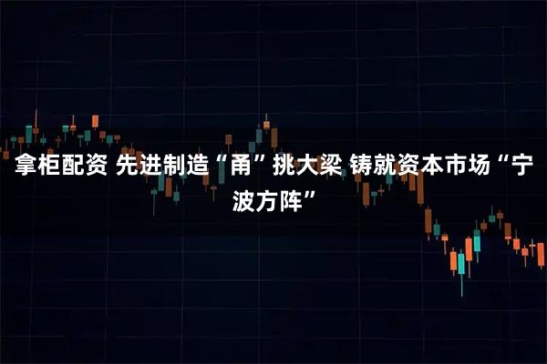 拿柜配资 先进制造“甬”挑大梁 铸就资本市场“宁波方阵”