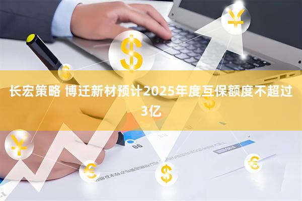 长宏策略 博迁新材预计2025年度互保额度不超过3亿