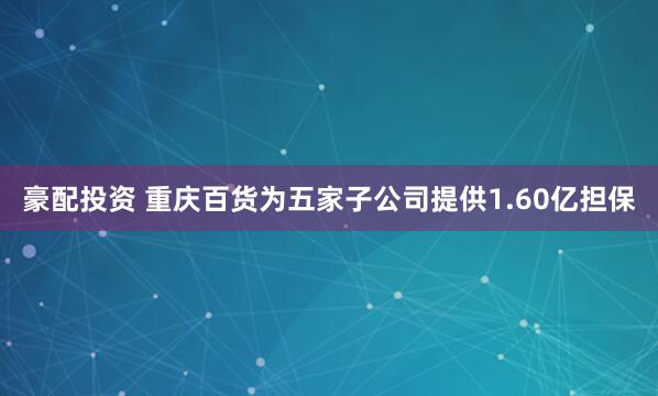 豪配投资 重庆百货为五家子公司提供1.60亿担保