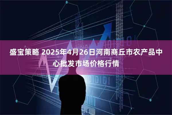 盛宝策略 2025年4月26日河南商丘市农产品中心批发市场价格行情