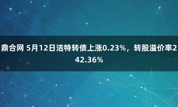 鼎合网 5月12日洁特转债上涨0.23%，转股溢价率242.36%