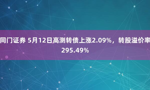 同门证券 5月12日高测转债上涨2.09%，转股溢价率295.49%