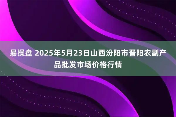 易操盘 2025年5月23日山西汾阳市晋阳农副产品批发市场价格行情