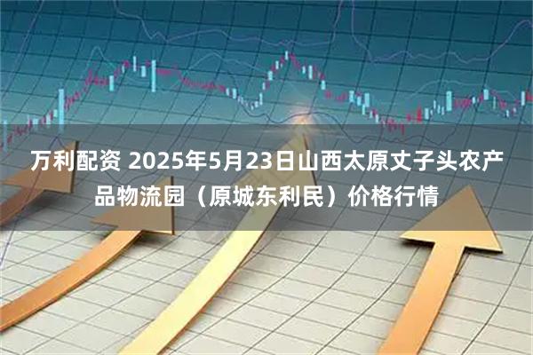 万利配资 2025年5月23日山西太原丈子头农产品物流园（原城东利民）价格行情