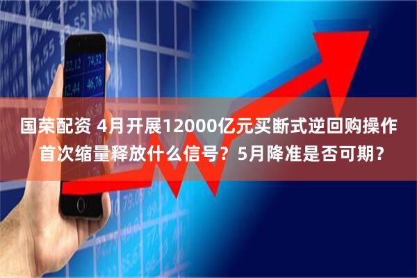国荣配资 4月开展12000亿元买断式逆回购操作 首次缩量释放什么信号？5月降准是否可期？