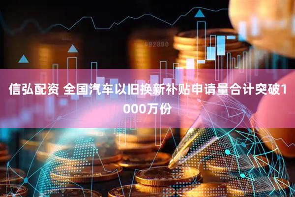 信弘配资 全国汽车以旧换新补贴申请量合计突破1000万份