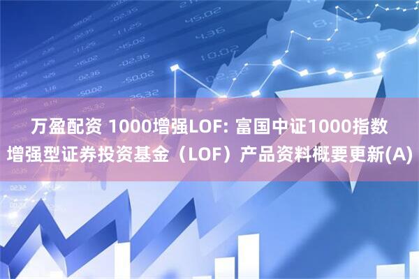 万盈配资 1000增强LOF: 富国中证1000指数增强型证券投资基金（LOF）产品资料概要更新(A)