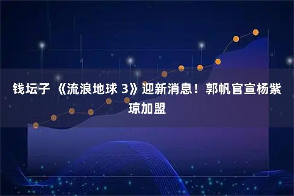 钱坛子 《流浪地球 3》迎新消息！郭帆官宣杨紫琼加盟