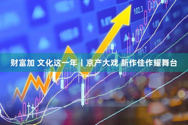 财富加 文化这一年丨京产大戏 新作佳作耀舞台
