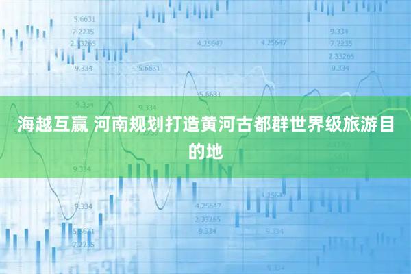 海越互赢 河南规划打造黄河古都群世界级旅游目的地