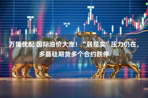 万隆优配 国际油价大涨！“弱现实”压力仍在，多晶硅期货多个合约跌停