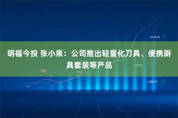 明福今投 张小泉：公司推出轻量化刀具、便携厨具套装等产品