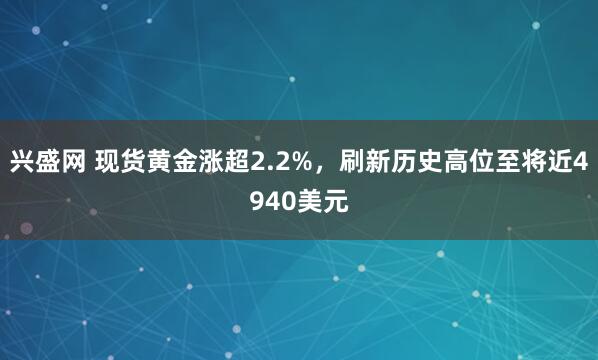 兴盛网 现货黄金涨超2.2%，刷新历史高位至将近4940美元