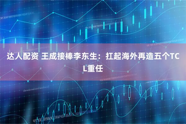 达人配资 王成接棒李东生：扛起海外再造五个TCL重任