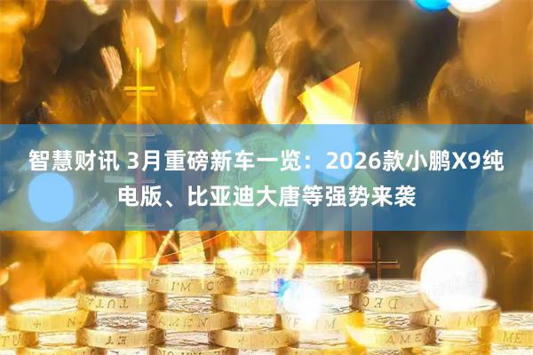 智慧财讯 3月重磅新车一览：2026款小鹏X9纯电版、比亚迪大唐等强势来袭