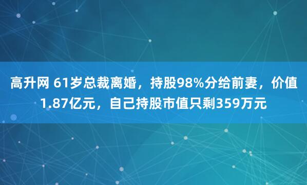 高升网 61岁总裁离婚，持股98%分给前妻，价值1.87亿元，自己持股市值只剩359万元