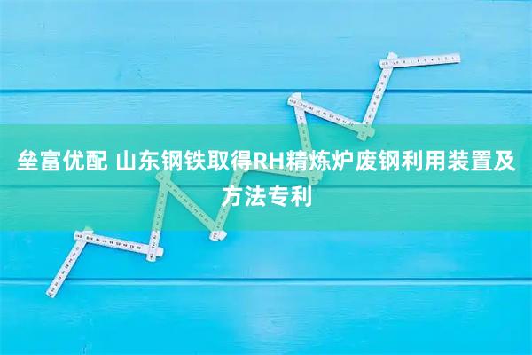 垒富优配 山东钢铁取得RH精炼炉废钢利用装置及方法专利